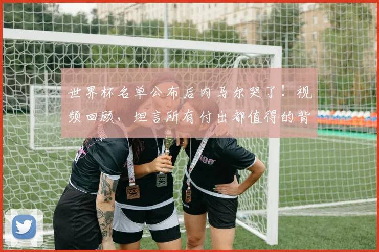 世界杯名单公布后内马尔哭了！视频回顾，坦言所有付出都值得的背后原因解析