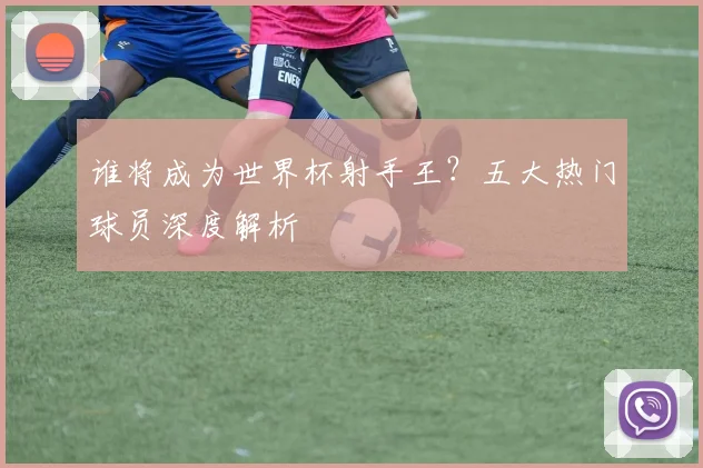 谁将成为世界杯射手王？五大热门球员深度解析