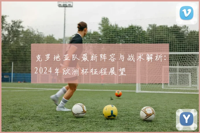 克罗地亚队最新阵容与战术解析：2024年欧洲杯征程展望