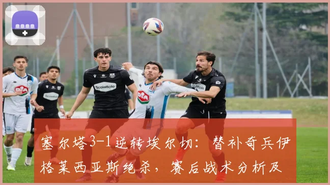 塞尔塔3-1逆转埃尔切：替补奇兵伊格莱西亚斯绝杀，赛后战术分析及球员表现点评