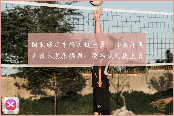 国米锁定中场关键一员！恰尔汗奥卢留队意愿强烈，续约谈判提上日程