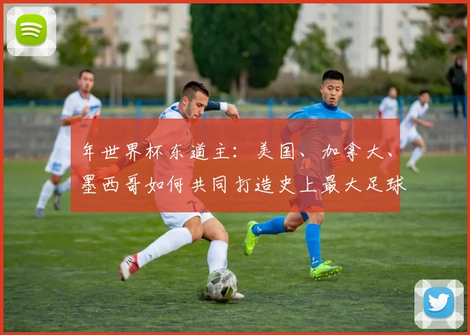 年世界杯东道主：美国、加拿大、墨西哥如何共同打造史上最大足球盛宴