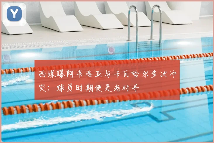 西媒曝阿韦洛亚与卡瓦哈尔多次冲突：球员时期便是老对手