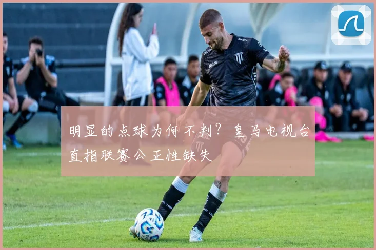 明显的点球为何不判？皇马电视台直指联赛公正性缺失