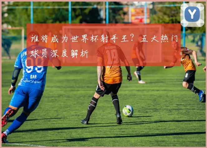 谁将成为世界杯射手王？五大热门球员深度解析