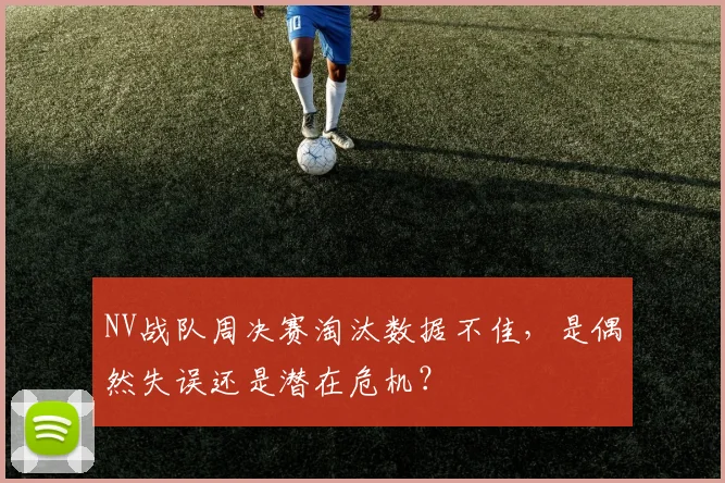 NV战队周决赛淘汰数据不佳，是偶然失误还是潜在危机？
