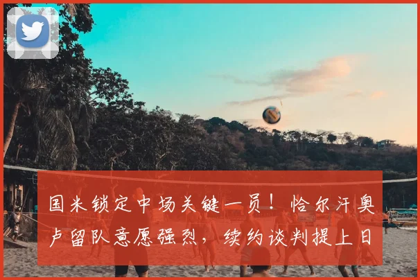 国米锁定中场关键一员！恰尔汗奥卢留队意愿强烈，续约谈判提上日程