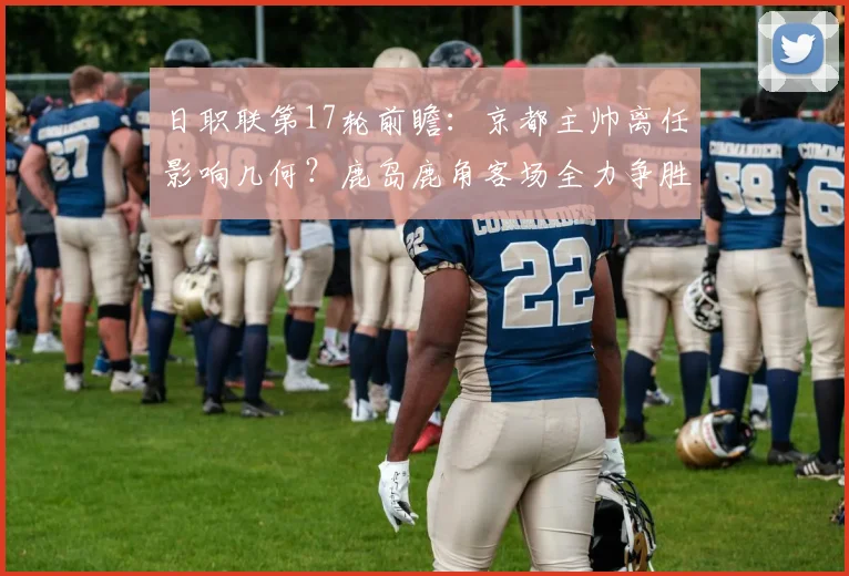 日职联第17轮前瞻：京都主帅离任影响几何？鹿岛鹿角客场全力争胜攻略