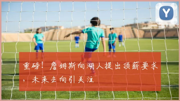 重磅！詹姆斯向湖人提出顶薪要求，未来去向引关注