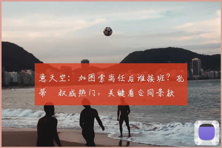意天空：加图索离任后谁接班？孔蒂囧叔成热门，关键看合同条款