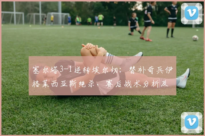 塞尔塔3-1逆转埃尔切：替补奇兵伊格莱西亚斯绝杀，赛后战术分析及球员表现点评