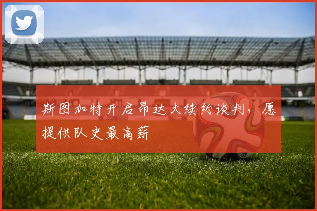 斯图加特开启昂达夫续约谈判，愿提供队史最高薪