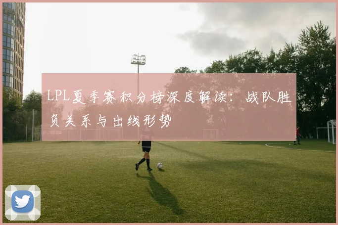 LPL夏季赛积分榜深度解读：战队胜负关系与出线形势